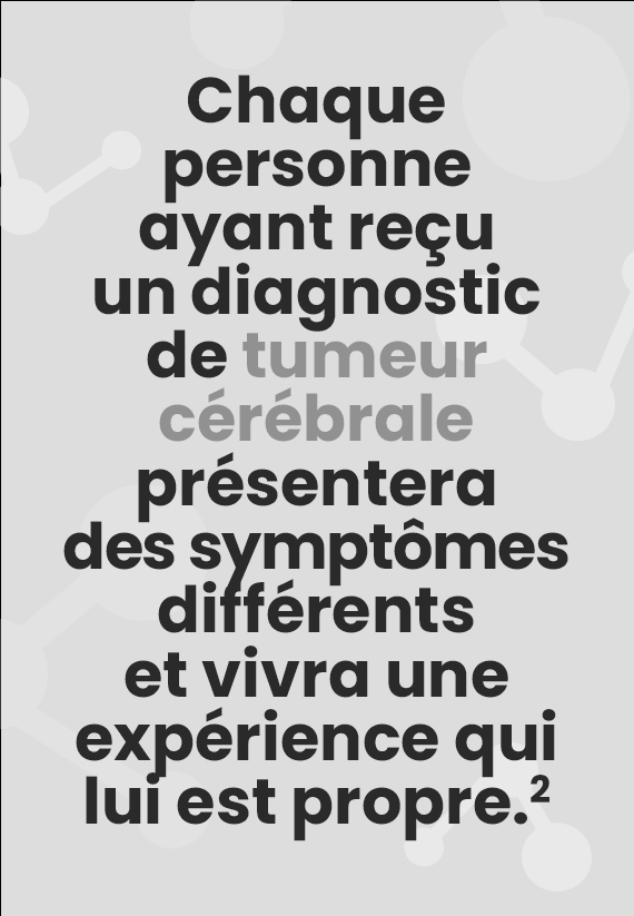 Chaque personne ayant reçu un diagnostic de tumeur cérébrale présentera des symptômes différents et vivra une expérience qui lui est propre.(2)