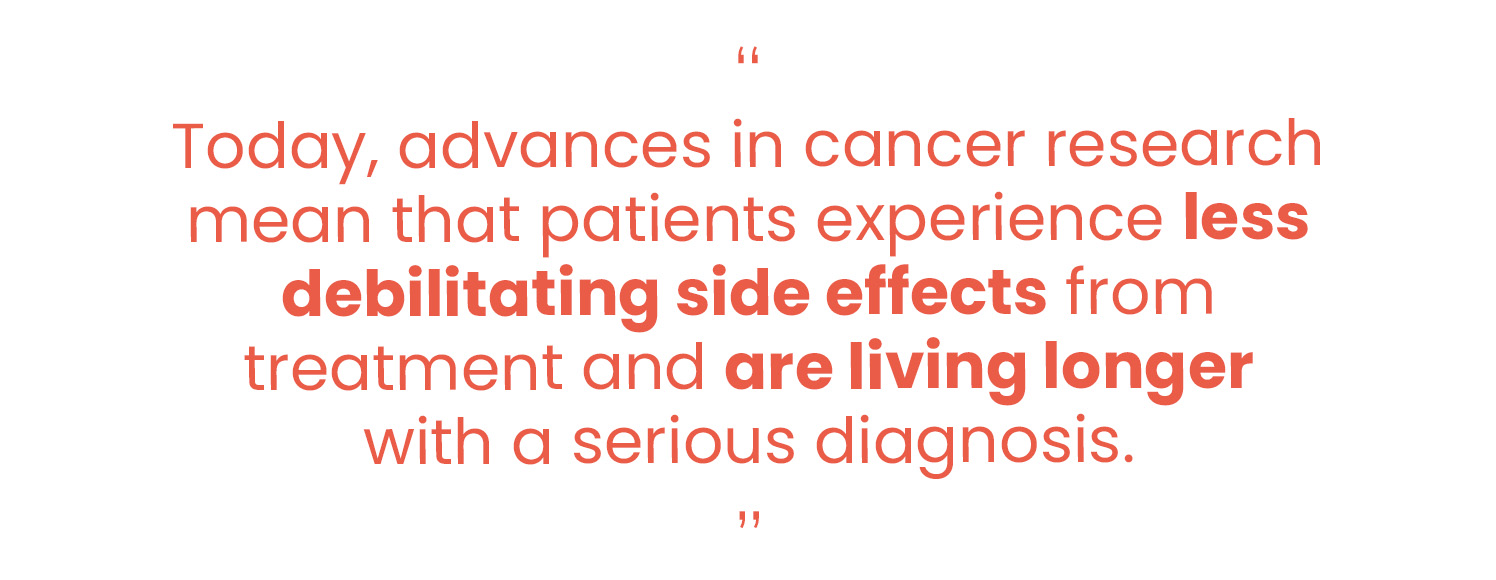 “Today, advances in cancer research mean that patients experience less debilitating side effects from treatment and are living longer with a serious diagnosis.”